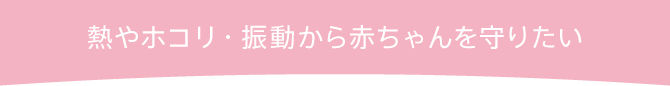 熱やホコリ、振動から赤ちゃんを守りたい