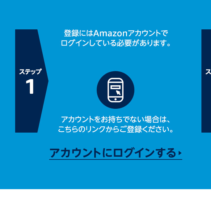 ステップ1 登録にはAmazonアカウントでログインしている必要があります。アカウントをお持ちでない場合は、こちらのリンクからご登録ください。  アカウントをお持ちでない場合は、こちらのリンクからご登録ください。  アカウントにログインする