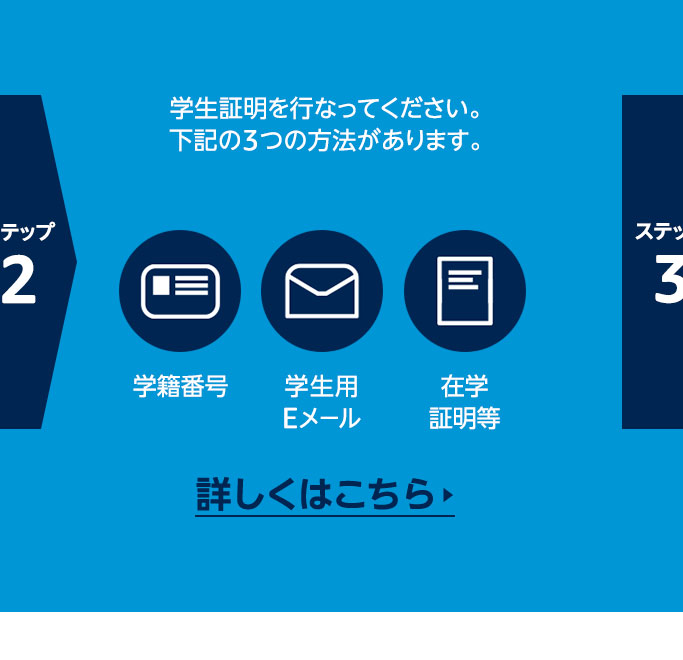 ステップ2 学生証明を行なってください。下記の3つの方法があります。  学籍番号 / 学生用メール / 在学証明書等  _詳しくはこちら
