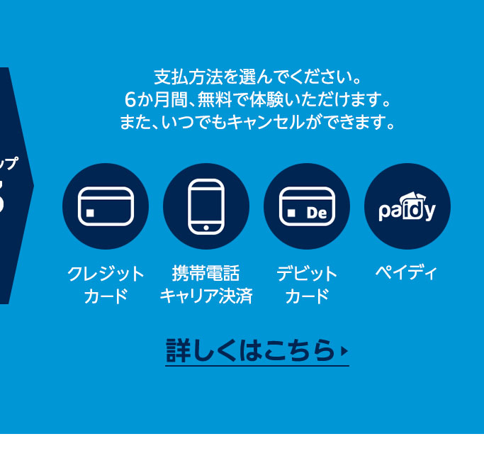 ステップ3 支払方法を選んでください。6か月間、無料で体験いただけます。また、いつでもキャンセルができます。  クレジットカード / 携帯電話キャリア決済 / デビットカード / ペイディ   詳しくはこちら