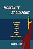 Modernity at Gunpoint: Firearms, Politics, and Culture in Mexico and Central America (Pitt Illuminations)