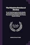 The Primitive Doctrine of Election: Or, an Historical Inquiry Into the Ideality and Causation of Scriptural Election, as Received and Maintained in the Primitve Church of Christ