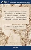 Arts Companion, or a New Assistant for the Ingenious in Three Parts Part I Containing, the Art of Drawing in Perspective Part II Containing the Art of Drawing and Painting in Water-Colours: Part III the Art of Painting in Miniature