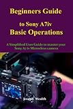 Beginners Guide to Sony A7iv Basic Operations: A Simplified User Guide to Master your Sony A7 iv mirrorless camera