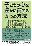 子どもの心を豊かに育てる５つの方法。子育てで大切なことは、心身両面を育てることだ。そして同時に親もともに育つことだ。 (10分で読めるシリーズ)