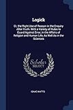 Logick: Cr, the Right Use of Reason in the Enquiry After Truth. with a Variety of Rules to Guard Against Error, in the Affairs of Religion and Human Life, as Well as in the Sciences