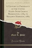 A Century of Presidents of the United States from George Washington, 1789, to Benjamin Harrison, 1889 (Classic Reprint)