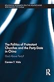 The Politics of Protestant Churches and the Party-State in China: God Above Party? (Routledge Research on the Politics and Sociology of China)