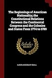 The Beginnings of American Nationality; The Constitutional Relations Between the Continental Congress and the Colonies and States from 1774 to 1789