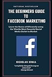 The Beginners Guide to Facebook Advertising: Learn the Basics of Efficiently using the Worlds Most Powerful Social Media Outlet to Market