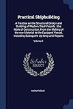 Practical Shipbuilding: A Treatise on the Structural Design and Building of Modern Steel Vessels: The Work of Construction, from the Making of the Raw Material to the Equipped Vessel, Including Subsquent Up-Keep and Repairs; Volume 1