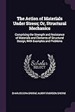 The Action of Materials Under Stress; Or, Structural Mechanics: Comprising the Strength and Resistance of Materials and Elements of Structural Design, with Examples and Problems