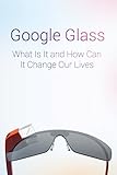 Google Glass: What Is It and How Can It Change Our Lives (English Edition)