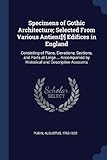 Specimens of Gothic Architecture; Selected from Various Antient[!] Edifices in England: Consisting of Plans, Elevations, Sections, and Parts at Large ... Accompanied by Historical and Descriptive Accounts