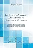 The Action of Materials Under Stress or Structural Mechanics: Comprising the Strength and Resistance of Materials and Elements of Structural Design; With Examples and Problems (Classic Reprint)