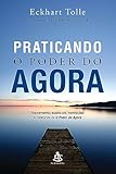 Praticando o Poder do Agora. Ensinamentos Essenciais, Meditações e Exercícios de o Poder do Agora