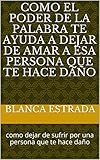COMO EL PODER DE LA PALABRA TE AYUDA A DEJAR DE AMAR A ESA PERSONA QUE TE HACE DAÑO: como dejar de sufrir por una persona que te hace daño (Spanish Edition)