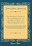The Student's Guide to English Grammar, or the Way to Speak and Write Grammatically: By a Concise and Comprehensive System, in Which Considerable Improvements and Corrections Have Been Made Throughout; Comprising, in a Plain and Systematic Compendium, Pra