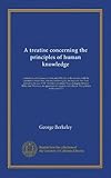 A treatise concerning the principles of human knowledge: wherein the chief causes of error and difficulty in the sciences, with the grounds of scepticism, atheism, and irreligion, are inquired into. First printed in the year 1710. To which are added Three