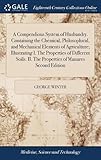 A Compendious System of Husbandry. Containing the Chemical, Philosophical, and Mechanical Elements of Agriculture; Illustrating I. the Properties of Different Soils. II. the Properties of Manures Second Edition