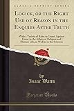 Logick, or the Right Use of Reason in the Enquiry After Truth: With a Variety of Rules to Guard Against Error, in the Affairs of Religion and Human Life, as Well as in the Sciences (Classic Reprint)