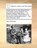 Observations on the Diseased and Contracted Urinary Bladder, and Frequent Painful Micturition; ... to Which Are Added, Observations on the Schirro-Contracted Rectum, ... by John Sherwen, M.D. ...