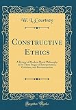 Constructive Ethics: A Review of Modern Moral Philosophy in Its Three Stages of Interpretation, Criticism, and Reconstruction (Classic Reprint)