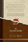 A Discourse Concerning the Being and Attributes of God, the Obligations of Natural Religion, and the Truth and Certainty of the Christian Revelation: In Answer to Mr. Hobbes, Spinoza, the Author of the Oracles of Reason, and Other Deniers of Natural and R