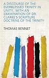 A Discourse of the Everblessed Trinity in Unity,: With an Examination of Dr. Clarke's Scripture Doctrine of the Trinity