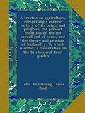A treatise on agriculture, comprising a concise history of its origin and progress; the present condition of the art abroad and at home, and the theory and practice of husbandry. To which is added, a dissertation on the kitchen and fruit garden