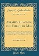 Abraham Lincoln, the Friend of Man: His Life Was Another Drop in That Vat Where Human Lives, Like Grapes in God's Vintage, Yield the Wine That Strengthens the Spirit of Truth and Justice in the World (Classic Reprint)