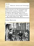 Observations on the diseased and contracted urinary bladder, and frequent painful micturition; ... To which are added, Observations on the schirro-contracted rectum, ... By John Sherwen, M.D. ...