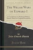 The Welsh Wars of Edward I: A Contribution to Medieval Military History, Based on Original Documents (Classic Reprint)