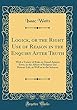 Logick, or the Right Use of Reason in the Enquiry After Truth: With a Variety of Rules to Guard Against Error, in the Affairs of Religion and Human Life, as Well as in the Sciences (Classic Reprint)