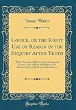 Logick, or the Right Use of Reason in the Enquiry After Truth: With a Variety of Rules to Guard Against Error, in the Affairs of Religion and Human Life, as Well as in the Sciences (Classic Reprint)