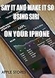 SAY IT AND MAKE IT SO USING SIRI ON YOUR IPHONE: SAY IT AND MAKE IT SO USING SIRI ON YOUR IPHONE (English Edition)