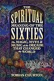 The Spiritual Meaning of the Sixties: The Magic, Myth, and Music of the Decade That Changed the World