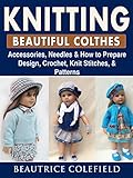 Knitting Beatiful Clothes: Accessories, Needles & How to Prepare, Design, Crochet, Knit Stitches, & Patterns