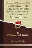 Constructive Ethics, a Review of Modern Moral Philosophy in Its Three Stages of Interpretation (Classic Reprint)