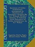 Specimens of Gothic Architecture, Accompanied by Historical and Descriptive Accounts [By E.J. Willson]. [With] a Glossary of Technical Terms Descriptive of Gothic Architecture, by E.J. Willson
