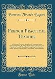 French Practical Teacher: A Complete Grammar of the French Language on the Progressive System; By Which the Acquisition of Writing and Speaking French Is Made Easy; Comprising 244 Exercises, Mostly Written in the Style of Conversation, and a Vocabulary