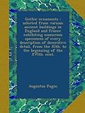 Gothic ornaments : selected from various ancient buildings in England and France exhibiting numerous specimens of every description of decorative detail, from the XIth. to the beginning of the XVIth. cent.