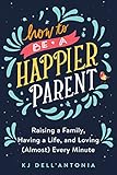 How to be a Happier Parent: Raising a Family, Having a Life, and Loving (Almost)Every Minute