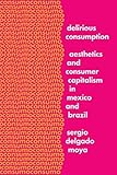 Delirious Consumption: Aesthetics and Consumer Capitalism in Mexico and Brazil (Border Hispanisms)