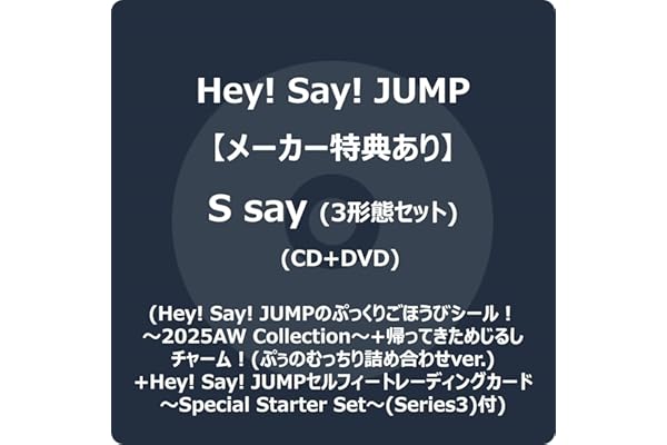 【メーカー特典あり】S say (3形態セット) (CD+DVD) (初回盤1+初回盤2+通常盤) - Hey! Say! JUMP (Hey! Say! JUMPのぷっくりごほうびシール！～2025AW Collection～+帰ってきためじるしチャーム！(ぷぅのむっちり詰め合わせver.) +Hey! Say! JUMPセルフィートレーディングカード～Special Starter Set～(Series3)付)